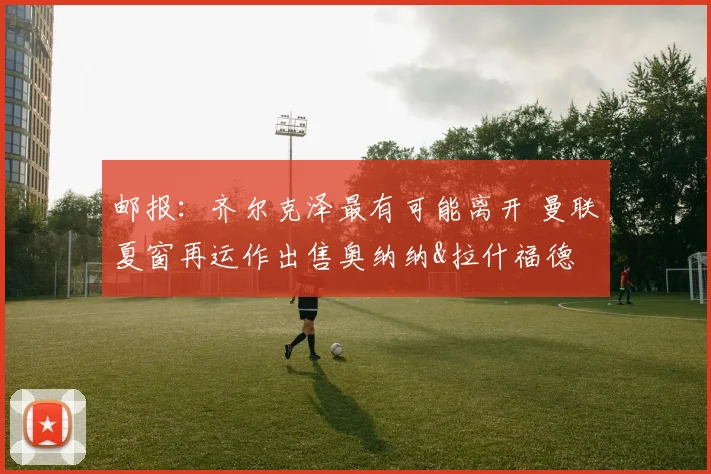 邮报：齐尔克泽最有可能离开 曼联夏窗再运作出售奥纳纳&拉什福德