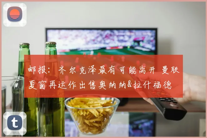 邮报：齐尔克泽最有可能离开 曼联夏窗再运作出售奥纳纳&拉什福德