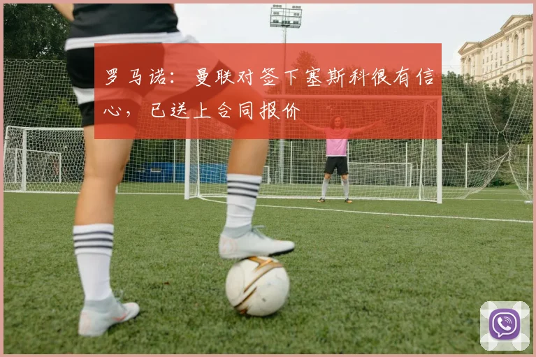 罗马诺：曼联对签下塞斯科很有信心，已送上合同报价