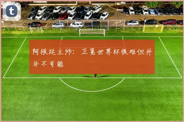 阿根廷主帅：卫冕世界杯很难但并非不可能