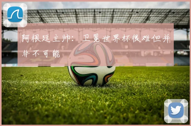 阿根廷主帅：卫冕世界杯很难但并非不可能