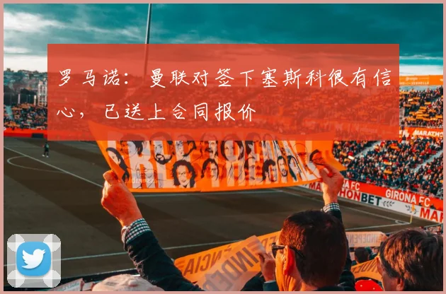 罗马诺：曼联对签下塞斯科很有信心，已送上合同报价